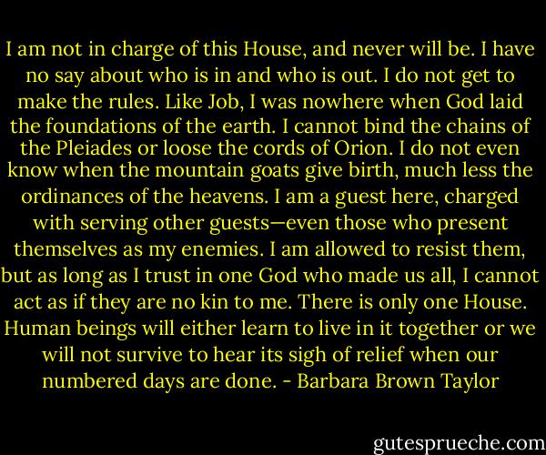 I am not in charge of this House, and never will be. I have no say about who is in and who is out. I do not get to make the rules. Like Job, I was nowhere when God laid the foundations of the earth. I cannot bind the chains of the Pleiades or loose the cords of Orion. I do not even know when the mountain goats give birth, much less the ordinances of the heavens. I am a guest here, charged with serving other guests—even those who present themselves as my enemies. I am allowed to resist them, but as long as I trust in one God who made us all, I cannot act as if they are no kin to me. There is only one House. Human beings will either learn to live in it together or we will not survive to hear its sigh of relief when our numbered days are done. - Barbara Brown Taylor