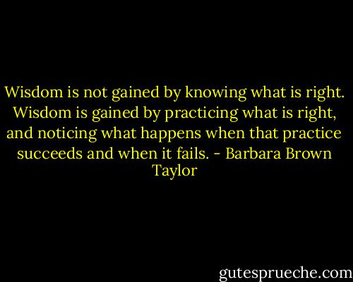 Wisdom is not gained by knowing what is right. Wisdom is gained by practicing what is right, and noticing what happens when that practice succeeds and when it fails. - Barbara Brown Taylor