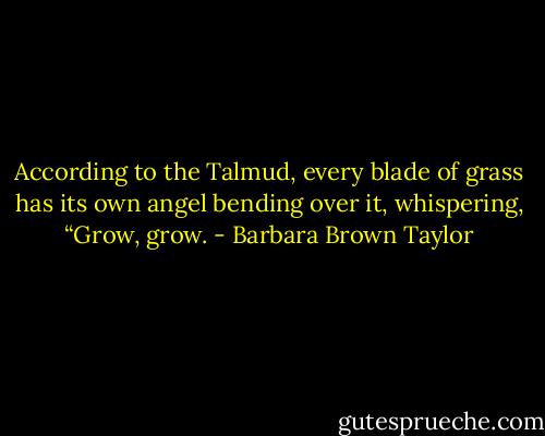 According to the Talmud, every blade of grass has its own angel bending over it, whispering, “Grow, grow. - Barbara Brown Taylor