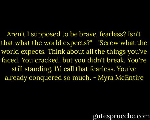 Aren't I supposed to be brave, fearless? Isn't that what the world expects?" <br /><br />"Screw what the world expects. Think about all the things you've faced. You cracked, but you didn't break. You're still standing. I'd call that fearless. You've already conquered so much. - Myra McEntire
