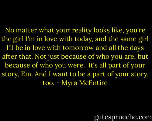 No matter what your reality looks like, you're the girl I'm in love with today, and the same girl I'll be in love with tomorrow and all the days after that. Not just because of who you are, but because of who you were.<br /><br />It's all part of your story, Em. And I want to be a part of your story, too. - Myra McEntire