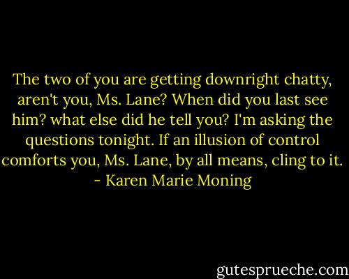 The two of you are getting downright chatty, aren't you, Ms. Lane? When did you last see him? what else did he tell you?<br />I'm asking the questions tonight.<br />If an illusion of control comforts you, Ms. Lane, by all means, cling to it. - Karen Marie Moning
