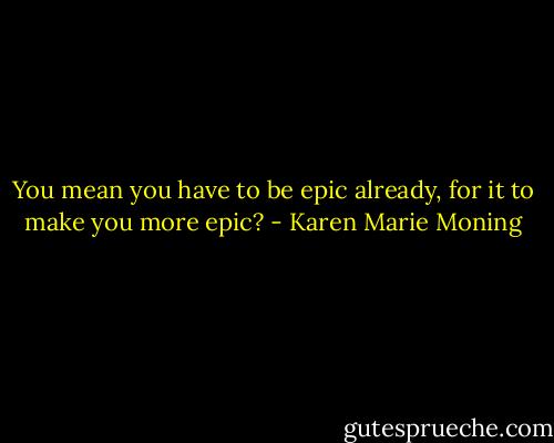 You mean you have to be epic already, for it to make you more epic? - Karen Marie Moning