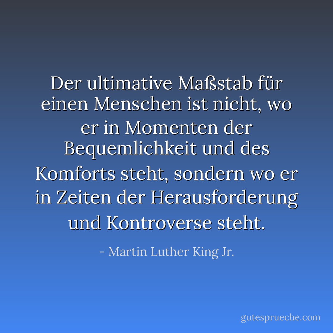 Der ultimative Maßstab für einen Menschen ist nicht, wo er in Momenten der Bequemlichkeit und des Komforts steht, sondern wo er in Zeiten der Herausforderung und Kontroverse steht. - Martin Luther King Jr.<