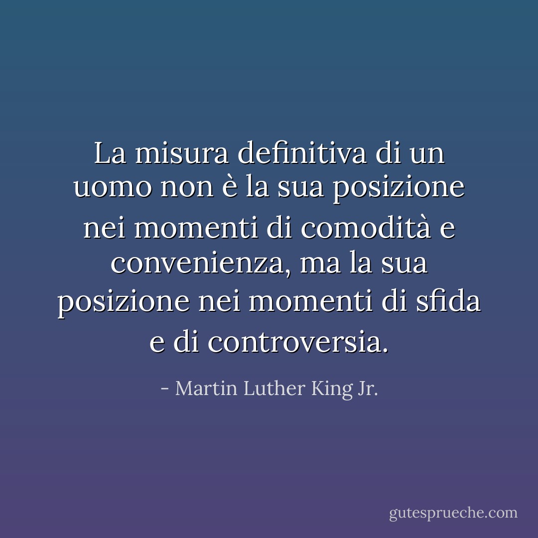 La misura definitiva di un uomo non è la sua posizione nei momenti di comodità e convenienza, ma la sua posizione nei momenti di sfida e di controversia. - Martin Luther King Jr.