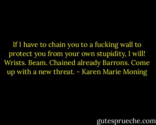 If I have to chain you to a fucking wall to protect you from your own stupidity, I will!<br />Wrists. Beam. Chained already Barrons. Come up with a new threat. - Karen Marie Moning
