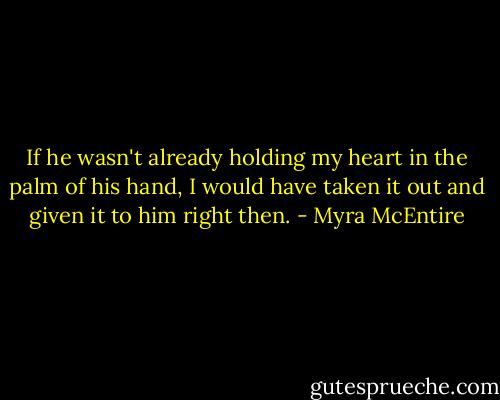 If he wasn't already holding my heart in the palm of his hand, I would have taken it out and given it to him right then. - Myra McEntire
