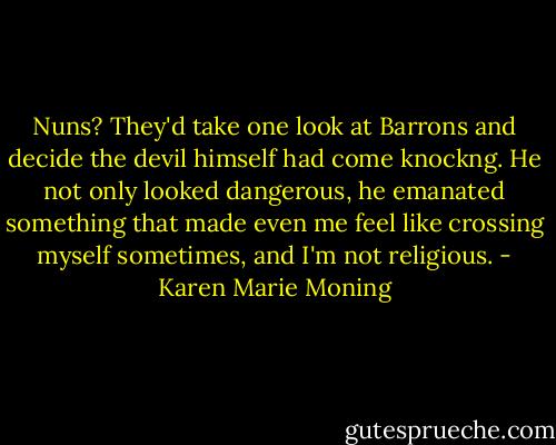 Nuns? They'd take one look at Barrons and decide the devil himself had come knockng. He not only looked dangerous, he emanated something that made even me feel like crossing myself sometimes, and I'm not religious. - Karen Marie Moning