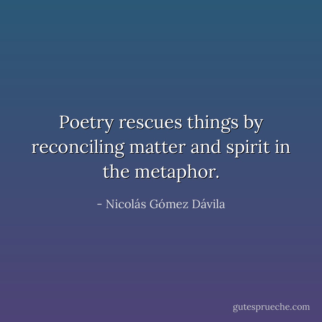 Poetry rescues things by reconciling matter and spirit in the metaphor. - Nicolás Gómez Dávila
