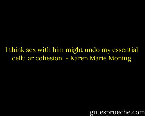I think sex with him might undo my essential cellular cohesion. - Karen Marie Moning