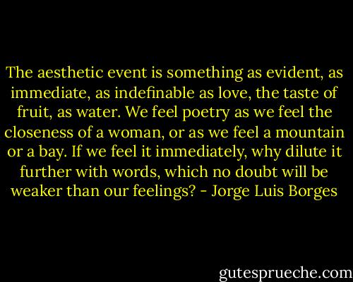The aesthetic event is something as evident, as immediate, as indefinable as love, the taste of fruit, as water. We feel poetry as we feel the closeness of a woman, or as we feel a mountain or a bay. If we feel it immediately, why dilute it further with words, which no doubt will be weaker than our feelings? - Jorge Luis Borges