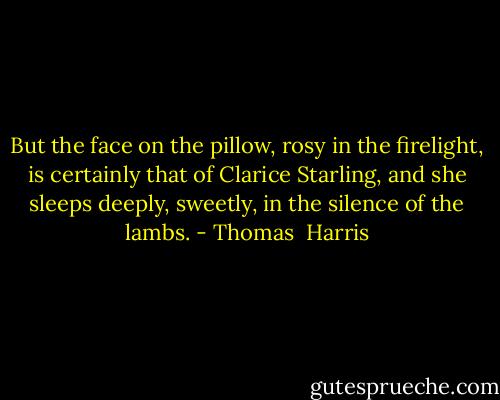 But the face on the pillow, rosy in the firelight, is certainly that of Clarice Starling, and she sleeps deeply, sweetly, in the silence of the lambs. - Thomas  Harris