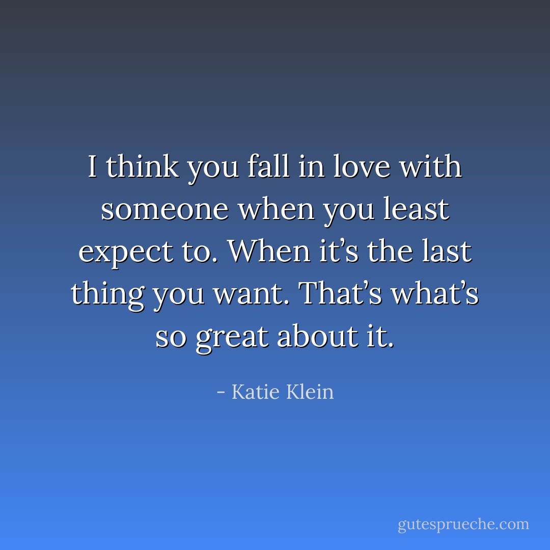 I think you fall in love with someone when you least expect to. When it’s the last thing you want. That’s what’s so great about it. - Katie Klein