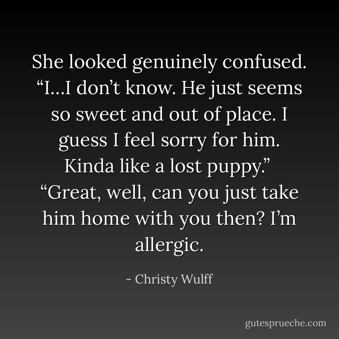 She looked genuinely confused. “I…I don’t know. He just seems so sweet and out of place. I guess I feel sorry for him. Kinda like a lost puppy.”<br /><br />“Great, well, can you just take him home with you then? I’m allergic. - Christy Wulff