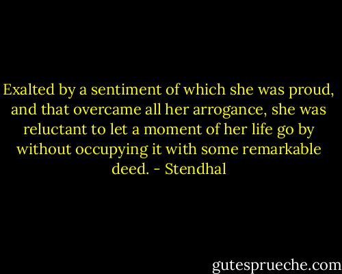 Exalted by a sentiment of which she was proud, and that overcame all her arrogance, she was reluctant to let a moment of her life go by without occupying it with some remarkable deed. - Stendhal