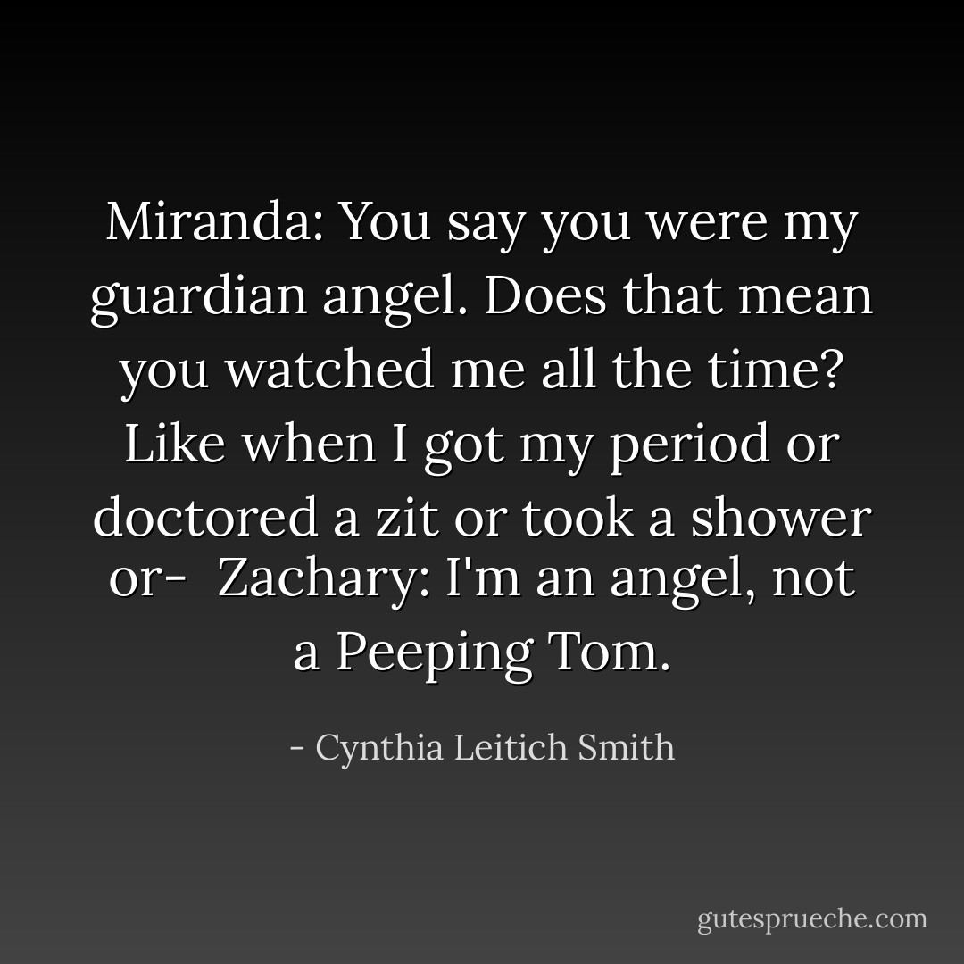 Miranda: You say you were my guardian angel. Does that mean you watched me all the time? Like when I got my period or doctored a zit or took a shower or-<br /><br />Zachary: I'm an angel, not a Peeping Tom. - Cynthia Leitich Smith