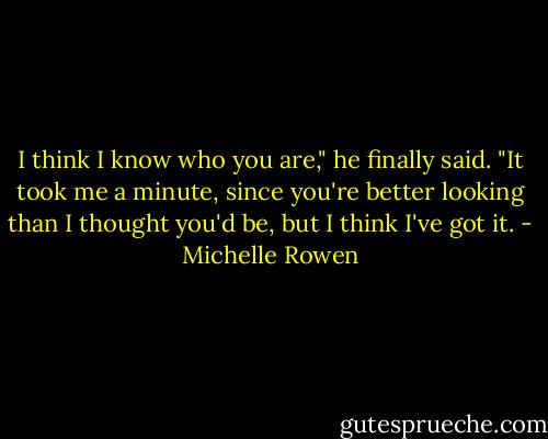 I think I know who you are," he finally said. "It took me a minute, since you're better looking than I thought you'd be, but I think I've got it. - Michelle Rowen