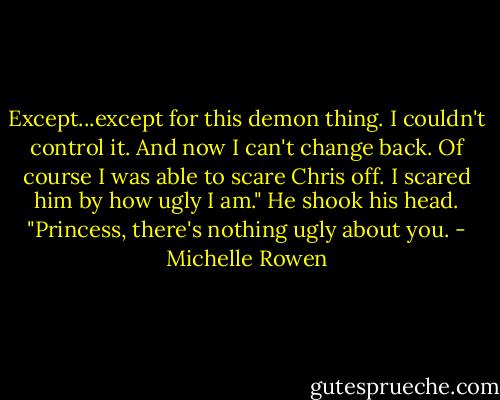 Except...except for this demon thing. I couldn't control it. And now I can't change back. Of course I was able to scare Chris off. I scared him by how ugly I am."<br />He shook his head. "Princess, there's nothing ugly about you. - Michelle Rowen