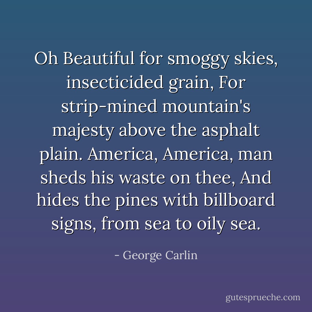 Oh Beautiful for smoggy skies, insecticided grain,<br />For strip-mined mountain's majesty above the asphalt plain.<br />America, America, man sheds his waste on thee,<br />And hides the pines with billboard signs, from sea to oily sea. - George Carlin