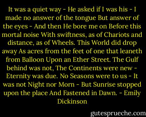 It was a quiet way -<br />He asked if I was his -<br />I made no answer of the tongue<br />But answer of the eyes -<br />And then He bore me on<br />Before this mortal noise<br />With swiftness, as of Chariots<br />and distance, as of Wheels.<br />This World did drop away<br />As acres from the feet<br />of one that leaneth from Balloon<br />Upon an Ether Street.<br />The Gulf behind was not,<br />The Continents were new -<br />Eternity was due.<br />No Seasons were to us -<br />It was not Night nor Morn -<br />But Sunrise stopped upon the place<br />And Fastened in Dawn. - Emily Dickinson