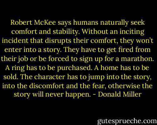 Robert McKee says humans naturally seek comfort and stability. Without an inciting incident that disrupts their comfort, they won’t enter into a story. They have to get fired from their job or be forced to sign up for a marathon. A ring has to be purchased. A home has to be sold. The character has to jump into the story, into the discomfort and the fear, otherwise the story will never happen. - Donald Miller