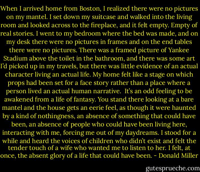 When I arrived home from Boston, I realized there were no pictures on my mantel. I set down my suitcase and walked into the living room and looked across to the fireplace, and it felt empty. Empty of real stories. I went to my bedroom where the bed was made, and on my desk there were no pictures in frames and on the end tables there were no pictures. There was a framed picture of Yankee Stadium above the toilet in the bathroom, and there was some art I’d picked up in my travels, but there was little evidence of an actual character living an actual life. My home felt like a stage on which props had been set for a face story rather than a place where a person lived an actual human narrative.<br /><br />It’s an odd feeling to be awakened from a life of fantasy. You stand there looking at a bare mantel and the house gets an eerie feel, as though it were haunted by a kind of nothingness, an absence of something that could have been, an absence of people who could have been living here, interacting with me, forcing me out of my daydreams. I stood for a while and heard the voices of children who didn’t exist and felt the tender touch of a wife who wanted me to listen to her. I felt, at once, the absent glory of a life that could have been. - Donald Miller