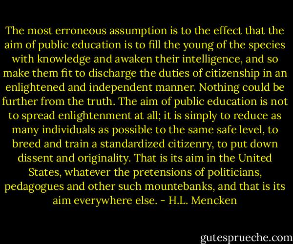 The most erroneous assumption is to the effect that the aim of public education is to fill the young of the species with knowledge and awaken their intelligence, and so make them fit to discharge the duties of citizenship in an enlightened and independent manner. Nothing could be further from the truth. The aim of public education is not to spread enlightenment at all; it is simply to reduce as many individuals as possible to the same safe level, to breed and train a standardized citizenry, to put down dissent and originality. That is its aim in the United States, whatever the pretensions of politicians, pedagogues and other such mountebanks, and that is its aim everywhere else. - H.L. Mencken