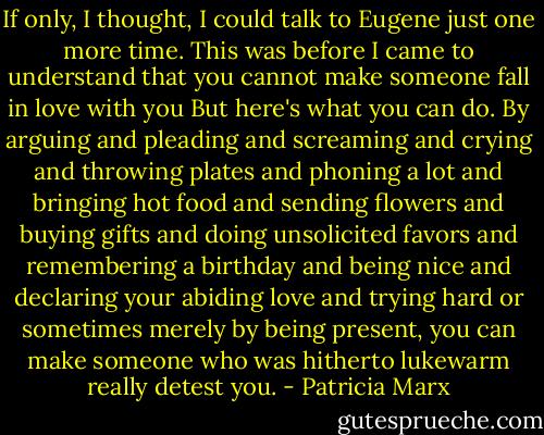 If only, I thought, I could talk to Eugene just one more time. This was before I came to understand that you cannot make someone fall in love with you But here's what you can do. By arguing and pleading and screaming and crying and throwing plates and phoning a lot and bringing hot food and sending flowers and buying gifts and doing unsolicited favors and remembering a birthday and being nice and declaring your abiding love and trying hard or sometimes merely by being present, you can make someone who was hitherto lukewarm really detest you. - Patricia Marx