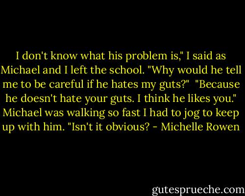 I don't know what his problem is," I said as Michael and I left the school. "Why would he tell me to be careful if he hates my guts?" <br />"Because he doesn't hate your guts. I think he likes you." Michael was walking so fast I had to jog to keep up with him. "Isn't it obvious? - Michelle Rowen