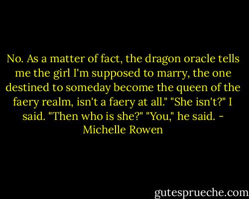 No. As a matter of fact, the dragon oracle tells me the girl I'm supposed to marry, the one destined to someday become the queen of the faery realm, isn't a faery at all."<br />"She isn't?" I said. "Then who is she?"<br />"You," he said. - Michelle Rowen