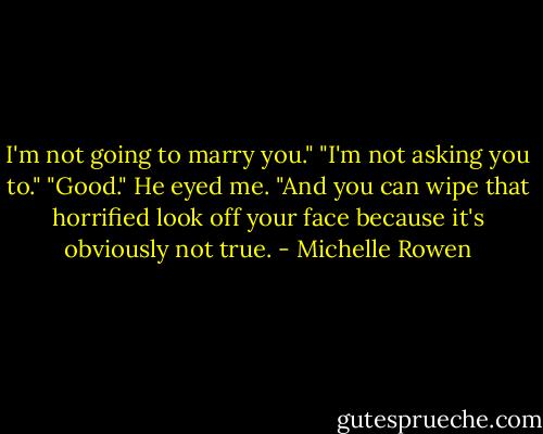 I'm not going to marry you."<br />"I'm not asking you to."<br />"Good."<br />He eyed me. "And you can wipe that horrified look off your face because it's obviously not true. - Michelle Rowen