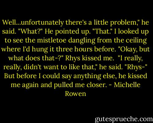 Well...unfortunately there's a little problem," he said.<br />"What?"<br />He pointed up. "That."<br />I looked up to see the mistletoe dangling from the ceiling where I'd hung it three hours before.<br />"Okay, but what does that-?"<br />Rhys kissed me. <br />"I really, really, didn't want to like that," he said.<br />"Rhys-" But before I could say anything else, he kissed me again and pulled me closer. - Michelle Rowen