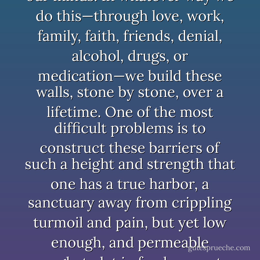 We all build internal sea walls to keep at bay the sadnesses of life and the often overwhelming forces within our minds. In whatever way we do this—through love, work, family, faith, friends, denial, alcohol, drugs, or medication—we build these walls, stone by stone, over a lifetime. One of the most difficult problems is to construct these barriers of such a height and strength that one has a true harbor, a sanctuary away from crippling turmoil and pain, but yet low enough, and permeable enough, to let in fresh seawater that will fend off the inevitable inclination toward brackishness. - Kay Redfield Jamison