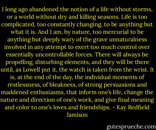I long ago abandoned the notion of a life without storms, or a world without dry and killing seasons. Life is too complicated, too constantly changing, to be anything but what it is. And I am, by nature, too mercurial to be anything but deeply wary of the grave unnaturalness involved in any attempt to exert too much control over essentially uncontrollable forces. There will always be propelling, disturbing elements, and they will be there until, as Lowell put it, the watch is taken from the wrist. It is, at the end of the day, the individual moments of restlessness, of bleakness, of strong persuasions and maddened enthusiasms, that inform one’s life, change the nature and direction of one’s work, and give final meaning and color to one’s loves and friendships. - Kay Redfield Jamison