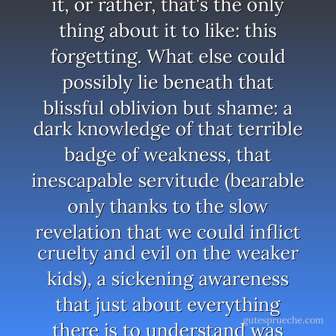 I didn't like what that word-'childhood'-conjured up, or rather, I didn't like the way most people use it: that presumption of innocence and starry-eyed wonder. The only good thing about childhood is that no one really remembers it, or rather, that's the only thing about it to like: this forgetting. What else could possibly lie beneath that blissful oblivion but shame: a dark knowledge of that terrible badge of weakness, that inescapable servitude (bearable only thanks to the slow revelation that we could inflict cruelty and evil on the weaker kids), a sickening awareness that just about everything there is to understand was beyond us, made even worse by the lies and inaccuracies that adults feel entitled to spread around, deliberately, or because they don't know any better, about themselves or about the nature of reality? - Jean-Christophe Valtat