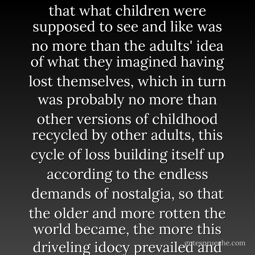The notion of this powerful childhood gaze was all the more specious given that adults, in the name of that very spontaneity, subjected chidren to every sort of rehearsed and prepackaged foolishness so that what children were supposed to see and like was no more than the adults' idea of what they imagined having lost themselves, which in turn was probably no more than other versions of childhood recycled by other adults, this cycle of loss building itself up according to the endless demands of nostalgia, so that the older and more rotten the world became, the more this driveling idocy prevailed and this idea of innocence took hold. Grown-ups tried to sweeten the pill, but there was no hiding it, children were the most oppressed creatures on earth. - Jean-Christophe Valtat