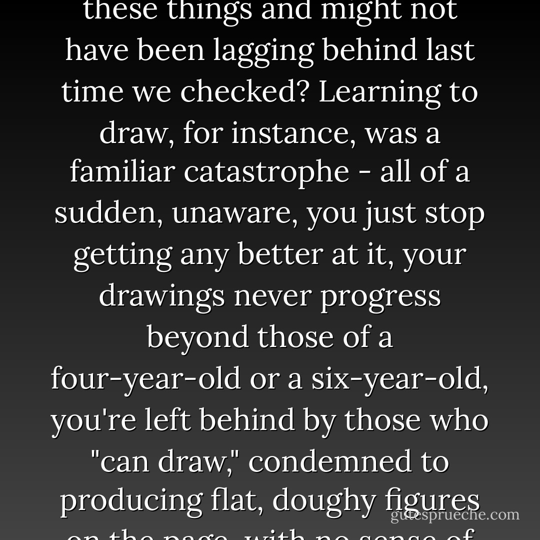 Don't we all discover, at some stage or another that there are some things we'll never get any better at, even though we have no idea why and hardly ever notice it when it happens, even though we may have enjoyed these things and might not have been lagging behind last time we checked? Learning to draw, for instance, was a familiar catastrophe - all of a sudden, unaware, you just stop getting any better at it, your drawings never progress beyond those of a four-year-old or a six-year-old, you're left behind by those who "can draw," condemned to producing flat, doughy figures on the page, with no sense of perspective to them and (this was what really struck me) no resemblance to the outside world: condemned by your ruined self to a shameful childhood. - Jean-Christophe Valtat