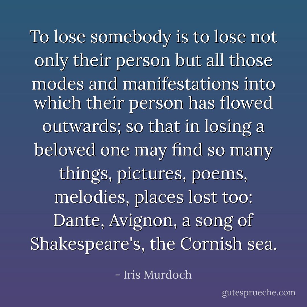 To lose somebody is to lose not only their person but all those modes and manifestations into which their person has flowed outwards; so that in losing a beloved one may find so many things, pictures, poems, melodies, places lost too: Dante, Avignon, a song of Shakespeare's, the Cornish sea. - Iris Murdoch