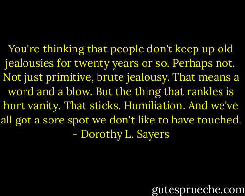 You're thinking that people don't keep up old jealousies for twenty years or so. Perhaps not. Not just primitive, brute jealousy. That means a word and a blow. But the thing that rankles is hurt vanity. That sticks. Humiliation. And we've all got a sore spot we don't like to have touched. - Dorothy L. Sayers