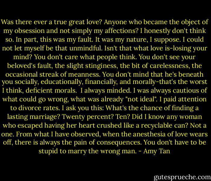 Was there ever a true great love? Anyone who became the object of my obsession and not simply my affections? I honestly don't think so. In part, this was my fault. It was my nature, I suppose. I could not let myself be that unmindful. Isn't that what love is-losing your mind? You don't care what people think. You don't see your beloved's fault, the slight stinginess, the bit of carelessness, the occasional streak of meanness. You don't mind that he's beneath you socially, educationally, financially, and morally-that's the worst I think, deficient morals.<br /><br />I always minded. I was always cautious of what could go wrong, what was already "not ideal". I paid attention to divorce rates. I ask you this: What's the chance of finding a lasting marriage? Twenty percent? Ten? Did I know any woman who escaped having her heart crushed like a recyclable can? Not a one. From what I have observed, when the anesthesia of love wears off, there is always the pain of consequences. You don't have to be stupid to marry the wrong man. - Amy Tan