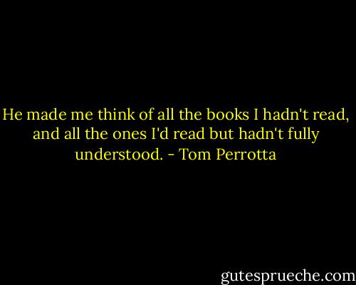 He made me think of all the books I hadn't read, and all the ones I'd read but hadn't fully understood. - Tom Perrotta