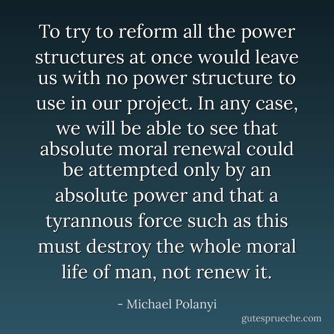 To try to reform all the power structures at once would leave us with no power structure to use in our project. In any case, we will be able to see that absolute moral renewal could be attempted only by an absolute power and that a tyrannous force such as this must destroy the whole moral life of man, not renew it. - Michael Polanyi