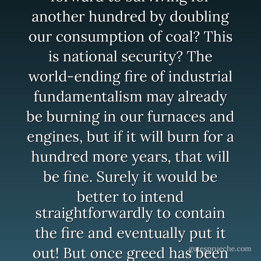 The United States has 250 Billion tons of recoverable coal reserves - enough to last 100 years even at double the current rate of consumption.' We humans have inhabited the earth for many thousands of years, and now we can look forward to surviving for another hundred by doubling our consumption of coal? This is national security? The world-ending fire of industrial fundamentalism may already be burning in our furnaces and engines, but if it will burn for a hundred more years, that will be fine. Surely it would be better to intend straightforwardly to contain the fire and eventually put it out! But once greed has been made an honorable motive, then you have an economy without limits. It has no place for temperance or thrift or the ecological law of return. It will do anything. It is monstrous by definition. - Wendell Berry