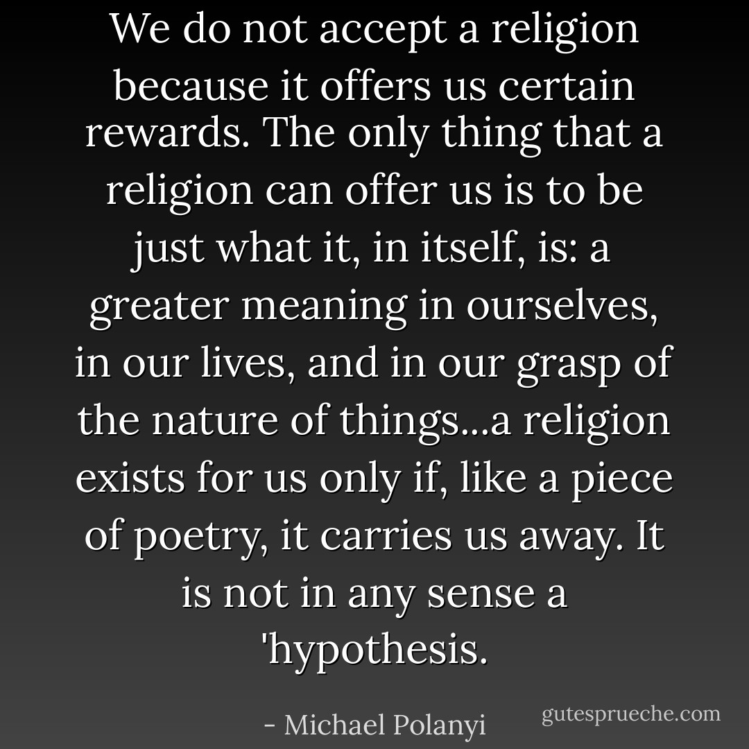 We do not accept a religion because it offers us certain rewards. The only thing that a religion can offer us is to be just what it, in itself, is: a greater meaning in ourselves, in our lives, and in our grasp of the nature of things...a religion exists for us only if, like a piece of poetry, it carries us away. It is not in any sense a 'hypothesis. - Michael Polanyi