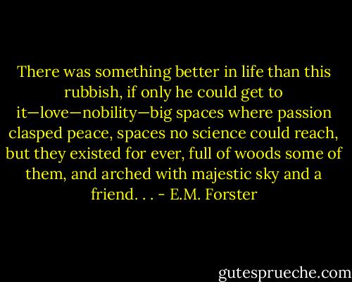 There was something better in life than this rub­bish, if only he could get to it—love—nobility—big spaces where passion clasped peace, spaces no science could reach, but they existed for ever, full of woods some of them, and arched with majestic sky and a friend. . . - E.M. Forster