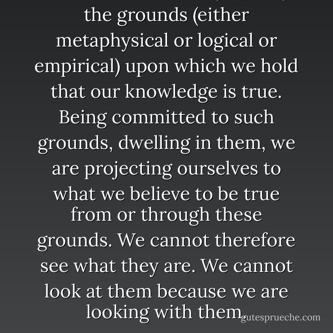 We cannot ultimately specify the grounds (either metaphysical or logical or empirical) upon which we hold that our knowledge is true. Being committed to such grounds, dwelling in them, we are projecting ourselves to what we believe to be true from or through these grounds. We cannot therefore see what they are. We cannot look at them because we are looking with them. - Michael Polanyi
