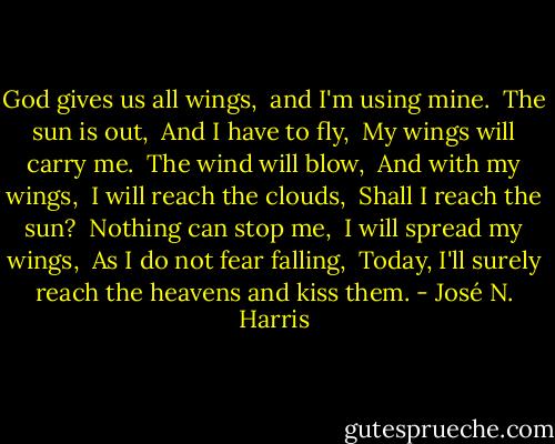 God gives us all wings,<br /> and I'm using mine.<br /> The sun is out,<br /> And I have to fly,<br /> My wings will carry me.<br /> The wind will blow,<br /> And with my wings,<br /> I will reach the clouds,<br /> Shall I reach the sun?<br /> Nothing can stop me,<br /> I will spread my wings,<br /> As I do not fear falling,<br /> Today, I'll surely reach the heavens and kiss them. - José N. Harris
