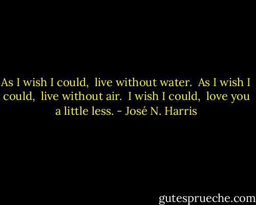 As I wish I could,<br /> live without water.<br /> As I wish I could,<br /> live without air.<br /> I wish I could,<br /> love you a little less. - José N. Harris