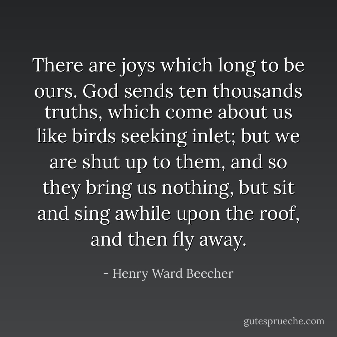 There are joys which long to be ours. God sends ten thousands truths, which come about us like birds seeking inlet; but we are shut up to them, and so they bring us nothing, but sit and sing awhile upon the roof, and then fly away. - Henry Ward Beecher