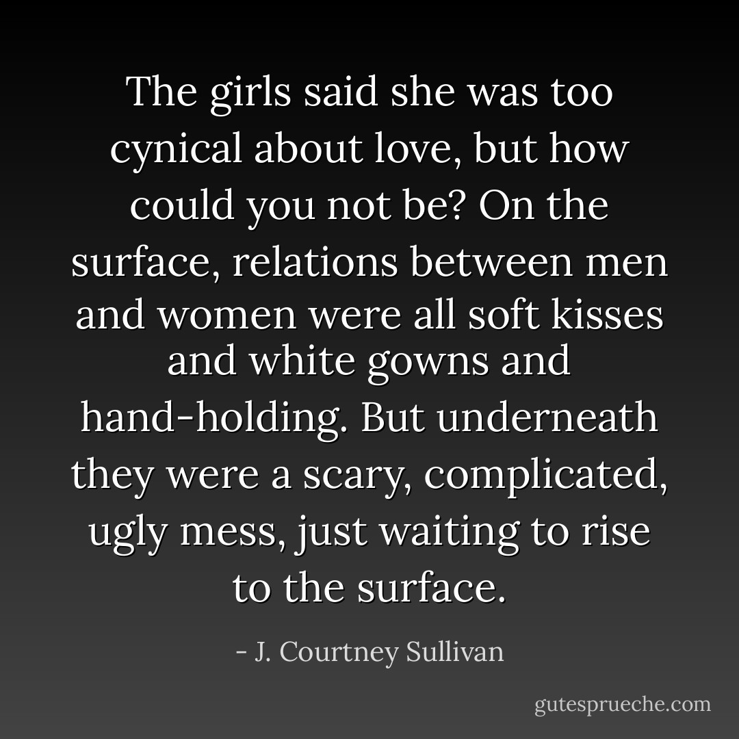 The girls said she was too cynical about love, but how could you not be? On the surface, relations between men and women were all soft kisses and white gowns and hand-holding. But underneath they were a scary, complicated, ugly mess, just waiting to rise to the surface. - J. Courtney Sullivan